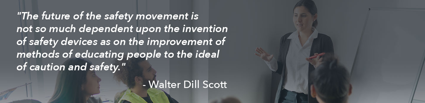 A quote from Walter Dill Scott: The future of the safety movement is not so much dependent on the invention of safety devices as on the improvement of methods of educating people to the ideal of caution and safety. 