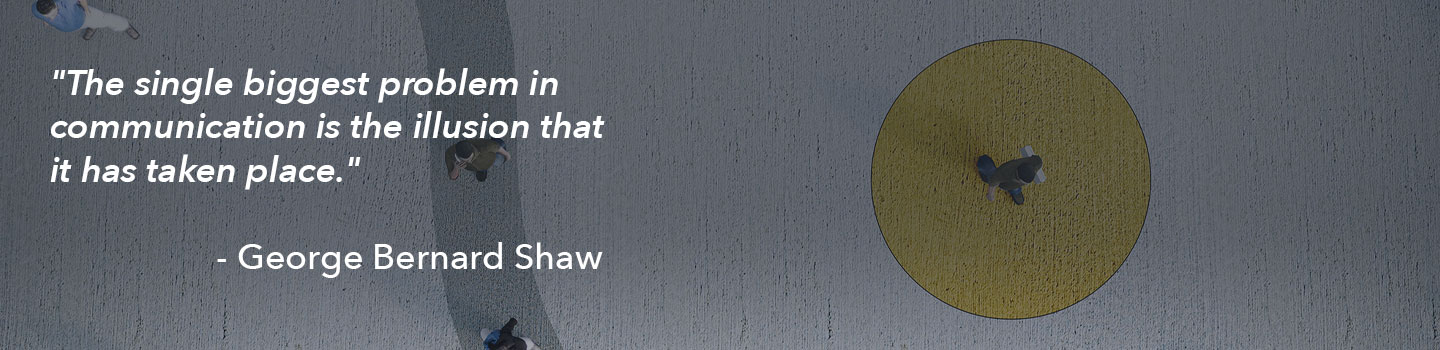 A quote from George Bernard Shaw: The single biggest problem in communication is the illusion that it has taken place.