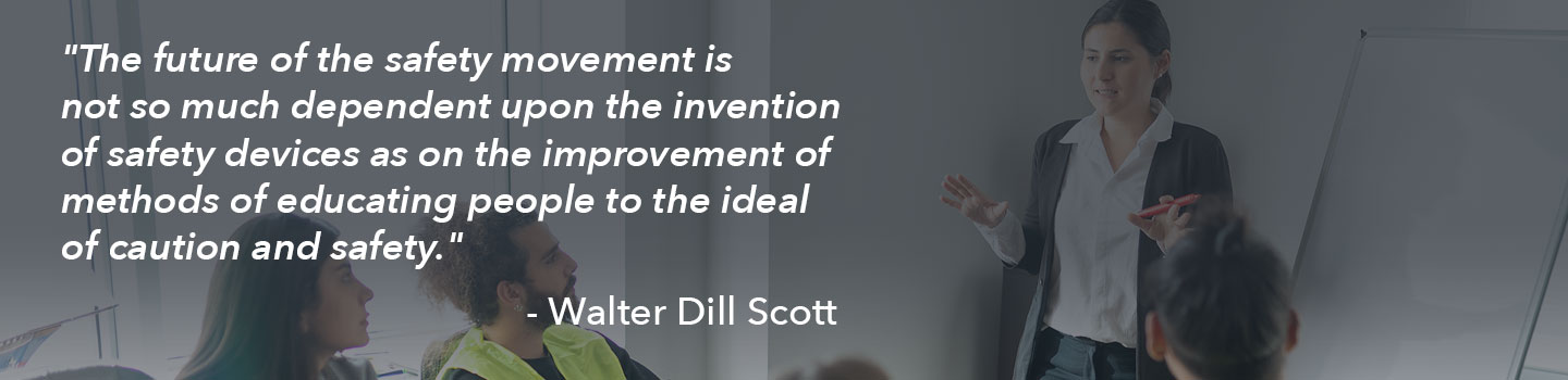 A quote from Walter Dill Scott: The future of the safety movement is not so much dependent on the invention of safety devices as on the improvement of methods of educating people to the ideal of caution and safety.