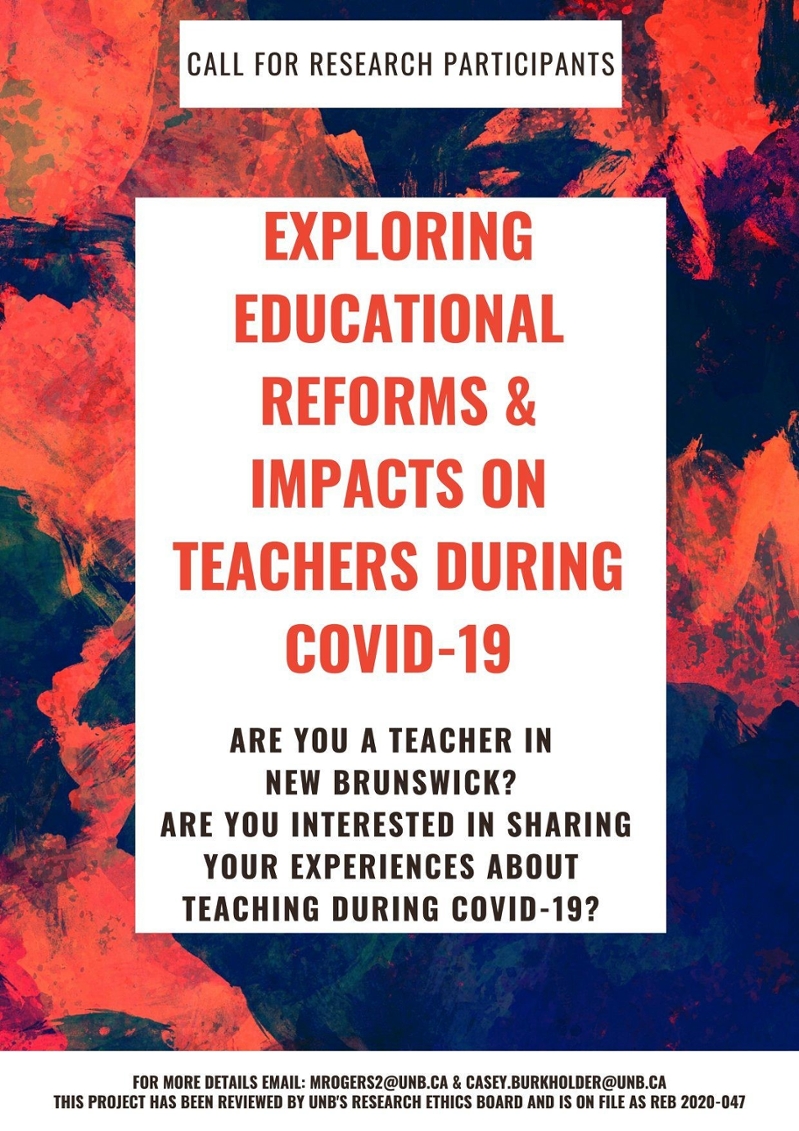 An image of the participant recruitment poster. The text reads: Call for research participants. Exploring educational reforms and impacts on teachers during COVID-19. Are you a teacher in New Brunswick? Are you interested in sharing your experiences about teaching during COVID-19? For more details email: mrogers2@unb.ca & casey.burkholder@unb.ca. This project has been reviewed by UNB's Research Ethics Board and is on file as REB 2020-047.